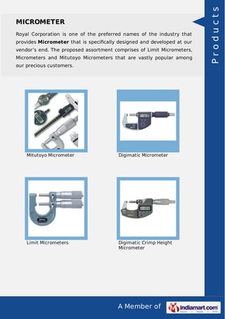 A Member of
MICROMETER
Royal Corporation is one of the preferred names of the industry that
provides Micrometer that is speciﬁcally designed and developed at our
vendor’s end. The proposed assortment comprises of Limit Micrometers,
Micrometers and Mitutoyo Micrometers that are vastly popular among
our precious customers.
Mitutoyo Micrometer Digimatic Micrometer
Limit Micrometers Digimatic Crimp Height
Micrometer
Products
 