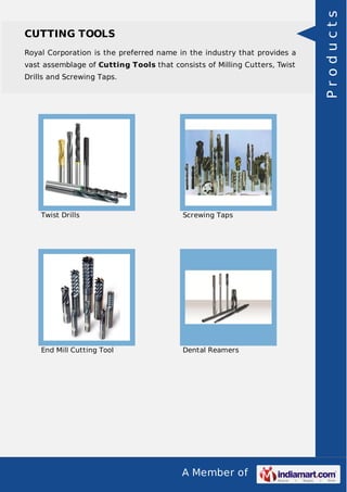 A Member of
CUTTING TOOLS
Royal Corporation is the preferred name in the industry that provides a
vast assemblage of Cutting Tools that consists of Milling Cutters, Twist
Drills and Screwing Taps.
Twist Drills Screwing Taps
End Mill Cutting Tool Dental Reamers
Products
 