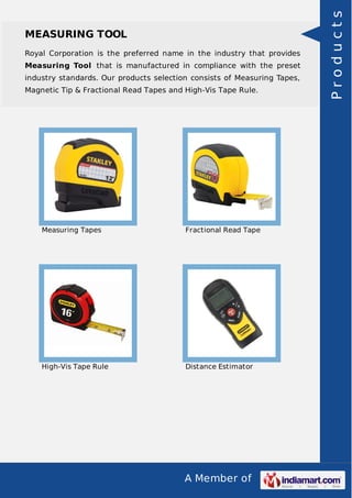 A Member of
MEASURING TOOL
Royal Corporation is the preferred name in the industry that provides
Measuring Tool that is manufactured in compliance with the preset
industry standards. Our products selection consists of Measuring Tapes,
Magnetic Tip & Fractional Read Tapes and High-Vis Tape Rule.
Measuring Tapes Fractional Read Tape
High-Vis Tape Rule Distance Estimator
Products
 