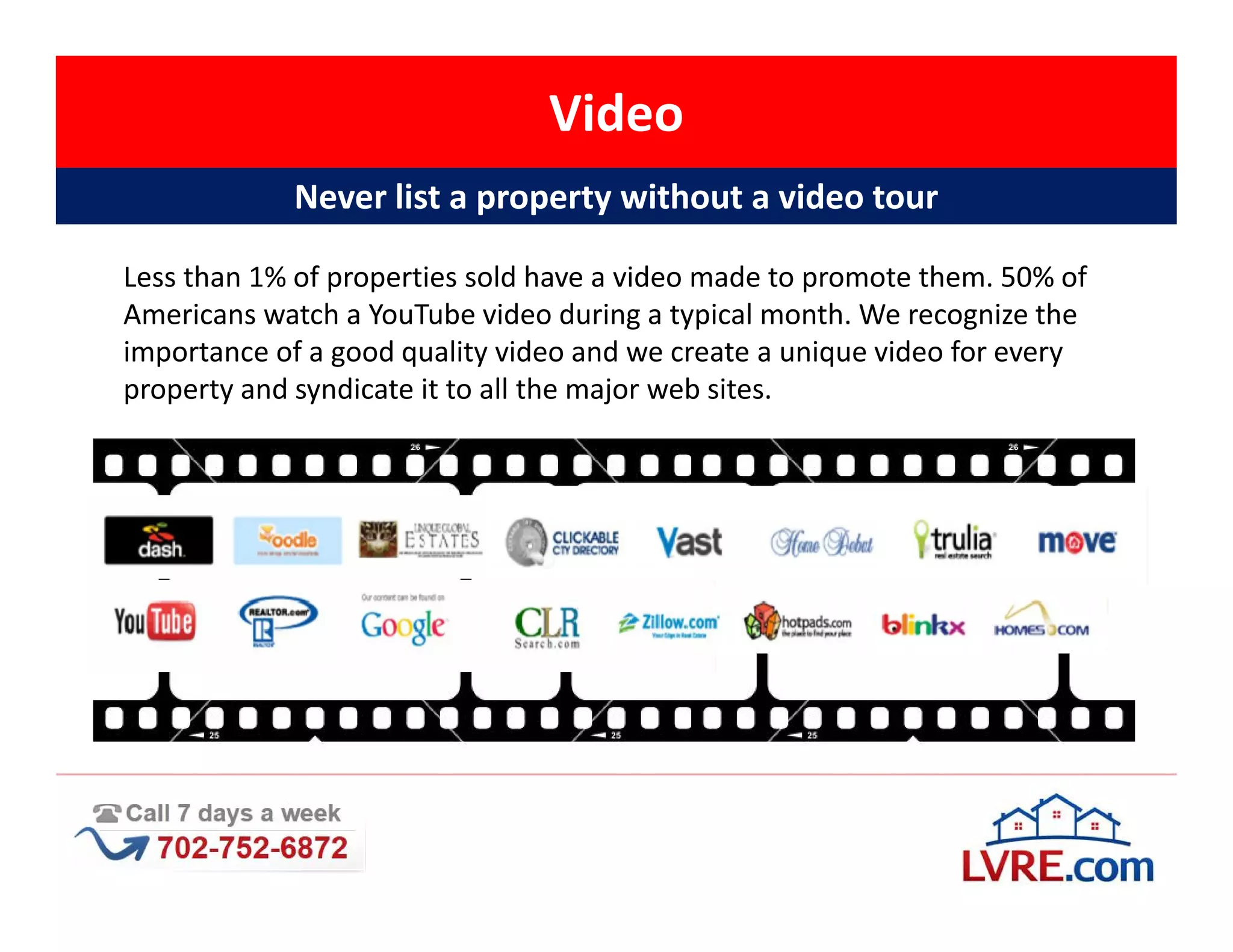 Video
            Never list a property without a video tour

Less than 1% of properties sold have a video made to promote them. 50% of
Americans watch a YouTube video during a typical month. We recognize the
importance of a good quality video and we create a unique video for every
property and syndicate it to all the major web sites.
 