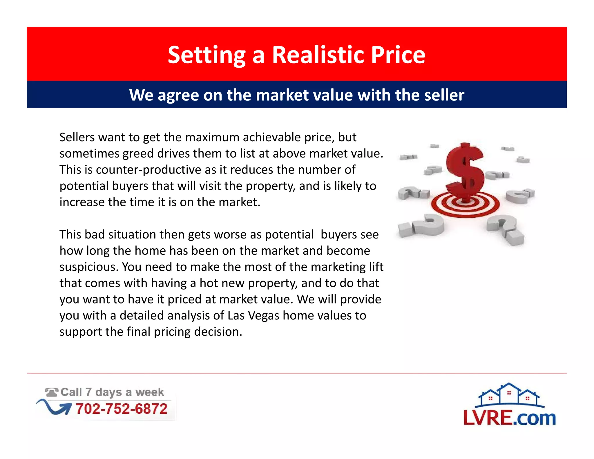 Setting a Realistic Price
             We agree on the market value with the seller

Sellers want to get the maximum achievable price, but
sometimes greed drives them to list at above market value.
This is counter-productive as it reduces the number of
potential buyers that will visit the property, and is likely to
increase the time it is on the market.

This bad situation then gets worse as potential buyers see
how long the home has been on the market and become
suspicious. You need to make the most of the marketing lift
that comes with having a hot new property, and to do that
you want to have it priced at market value. We will provide
you with a detailed analysis of Las Vegas home values to
support the final pricing decision.
 
