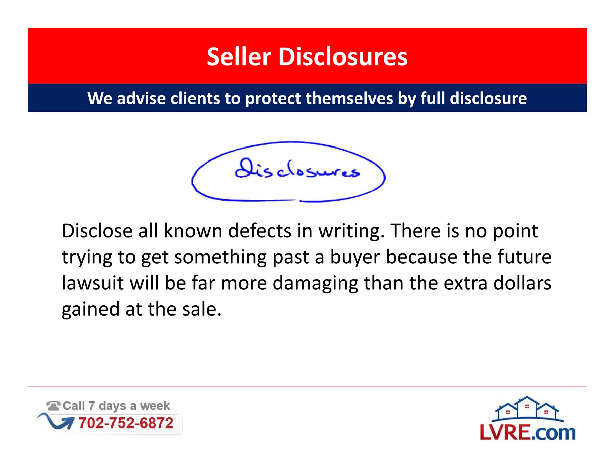 Seller Disclosures
  We advise clients to protect themselves by full disclosure




Disclose all known defects in writing. There is no point
trying to get something past a buyer because the future
lawsuit will be far more damaging than the extra dollars
gained at the sale.
 