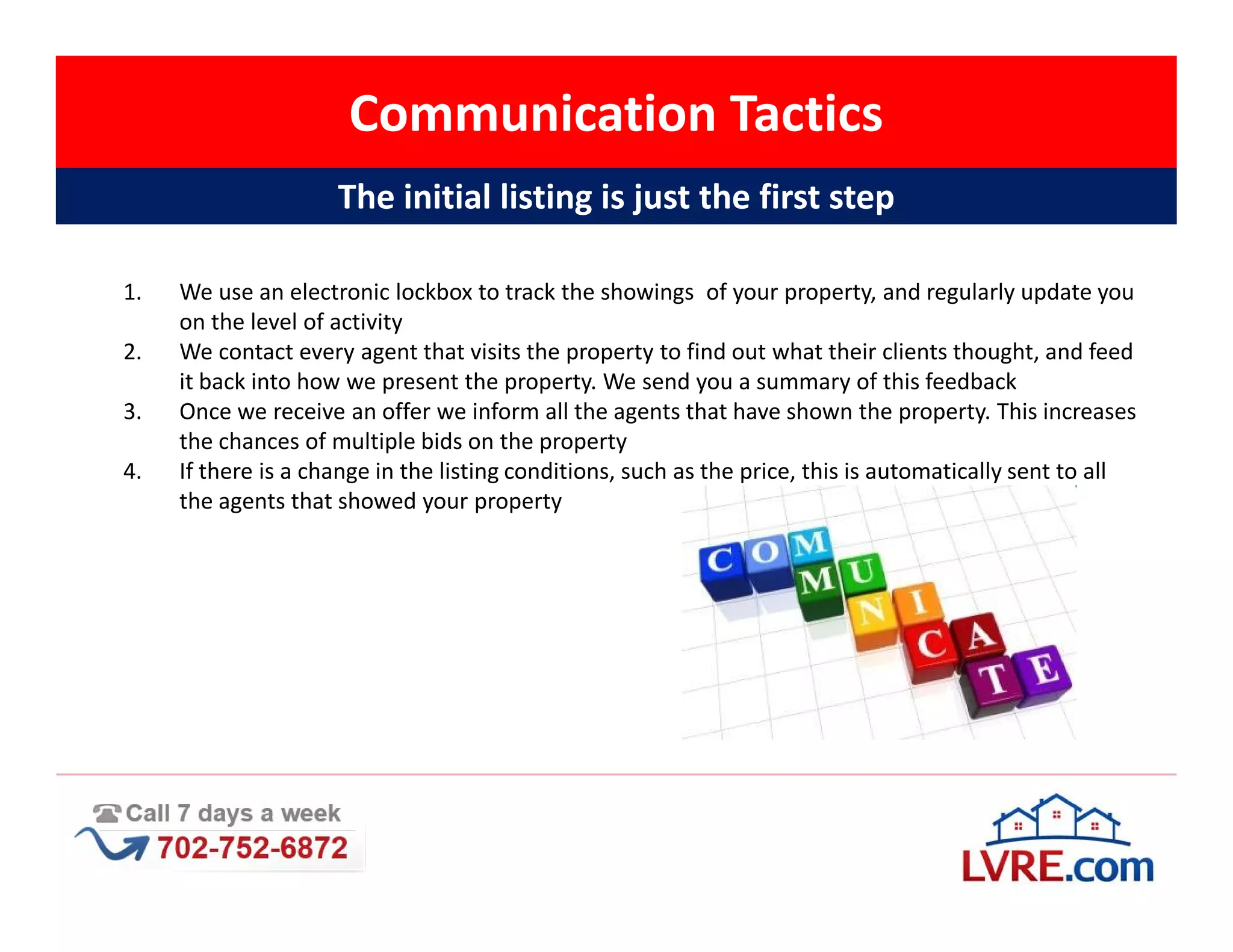 Communication Tactics
                     The initial listing is just the first step

1.   We use an electronic lockbox to track the showings of your property, and regularly update you
     on the level of activity
2.   We contact every agent that visits the property to find out what their clients thought, and feed
     it back into how we present the property. We send you a summary of this feedback
3.   Once we receive an offer we inform all the agents that have shown the property. This increases
     the chances of multiple bids on the property
4.   If there is a change in the listing conditions, such as the price, this is automatically sent to all
     the agents that showed your property
 