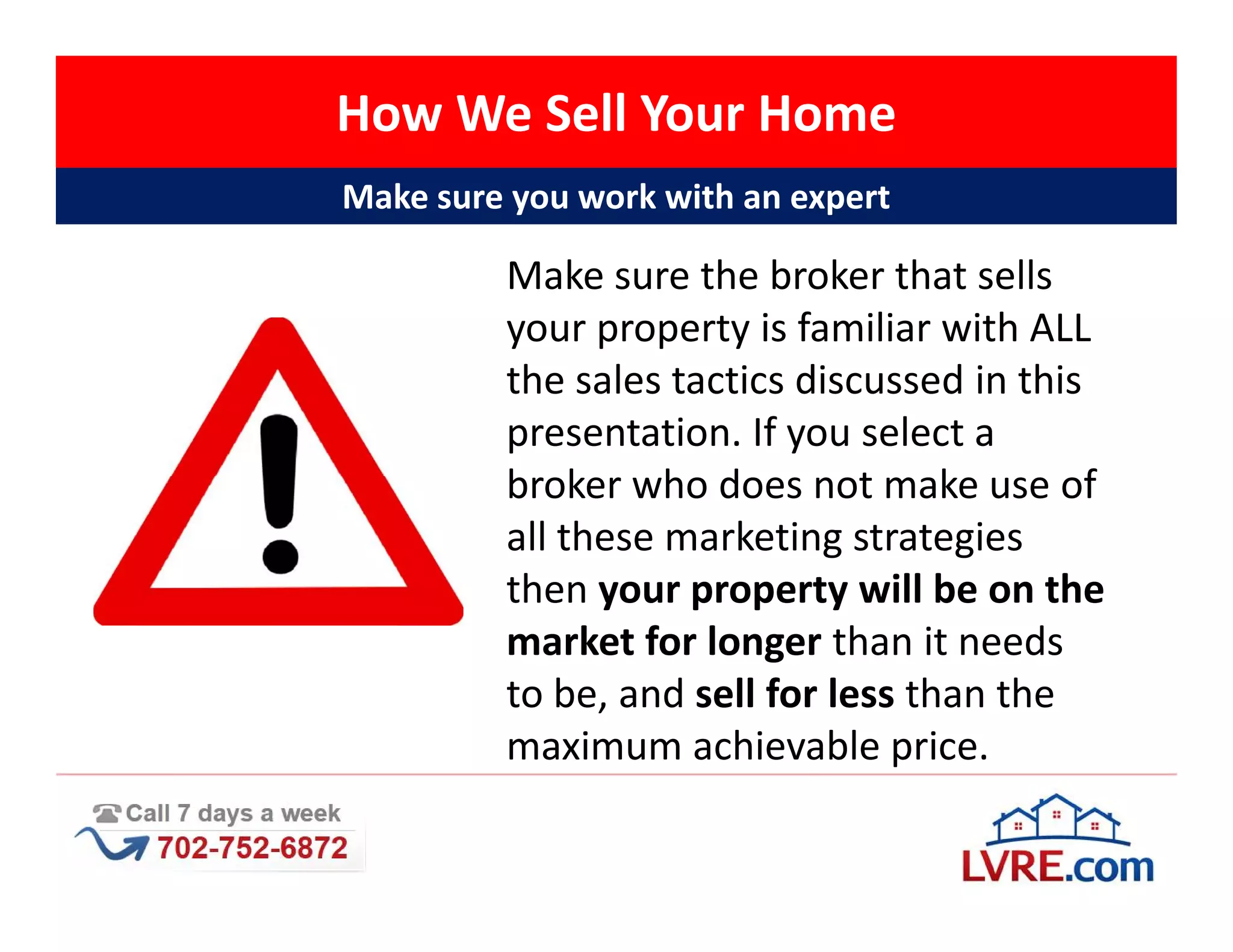 How We Sell Your Home
Make sure you work with an expert

         Make sure the broker that sells
         your property is familiar with ALL
         the sales tactics discussed in this
         presentation. If you select a
         broker who does not make use of
         all these marketing strategies
         then your property will be on the
         market for longer than it needs
         to be, and sell for less than the
         maximum achievable price.
 