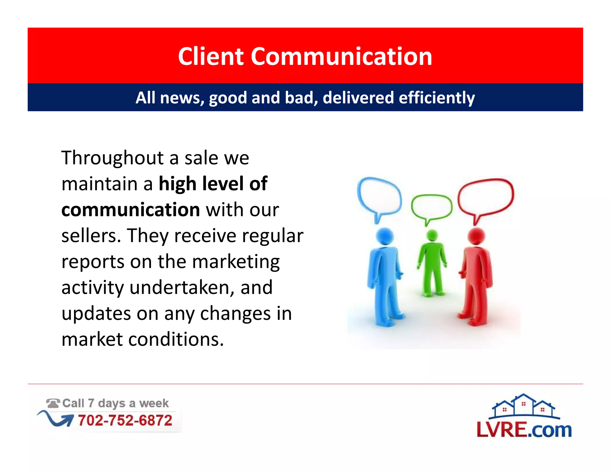 Client Communication
        All news, good and bad, delivered efficiently


Throughout a sale we
maintain a high level of
communication with our
sellers. They receive regular
reports on the marketing
activity undertaken, and
updates on any changes in
market conditions.
 