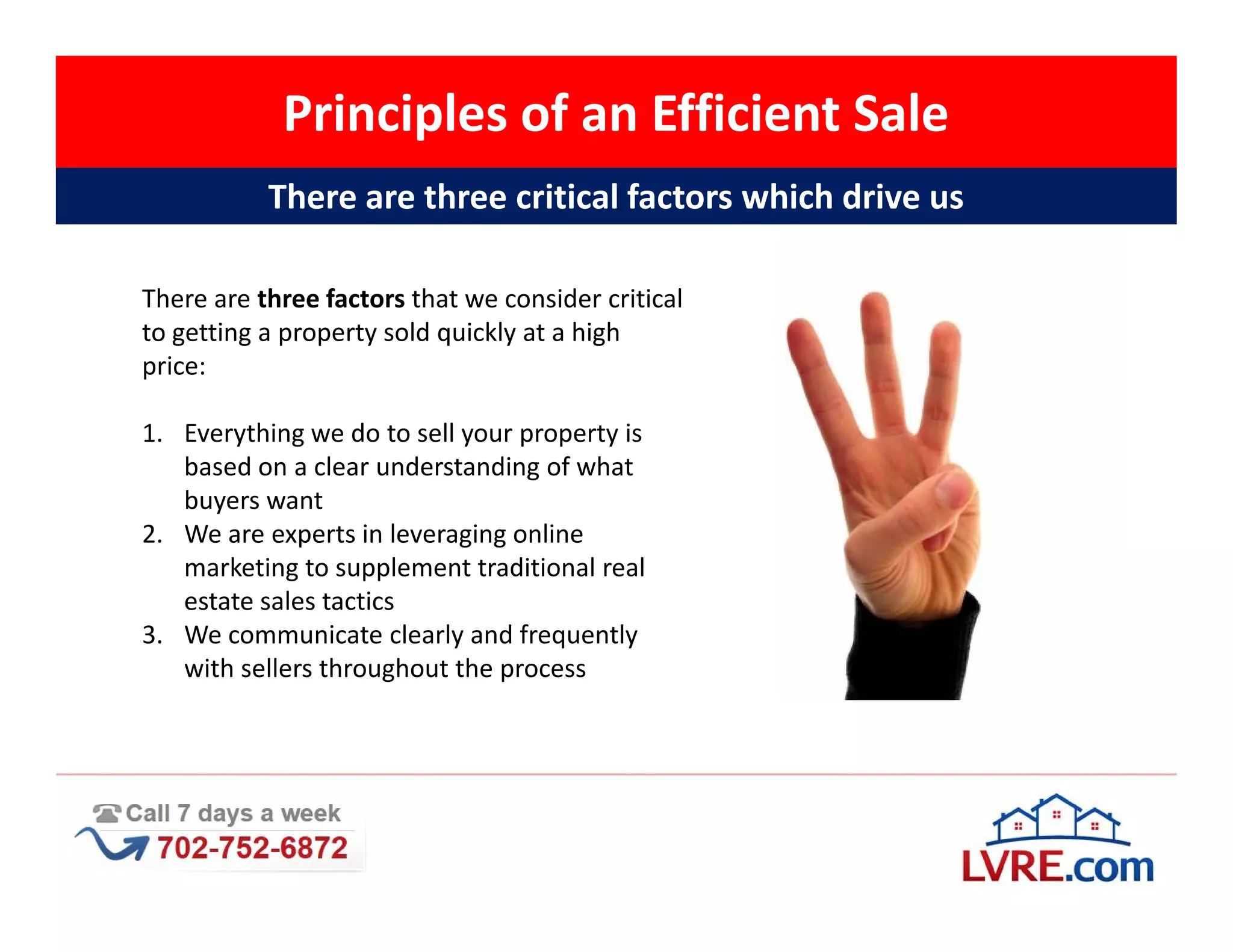 Principles of an Efficient Sale
           There are three critical factors which drive us

There are three factors that we consider critical
to getting a property sold quickly at a high
price:

1. Everything we do to sell your property is
   based on a clear understanding of what
   buyers want
2. We are experts in leveraging online
   marketing to supplement traditional real
   estate sales tactics
3. We communicate clearly and frequently
   with sellers throughout the process
 