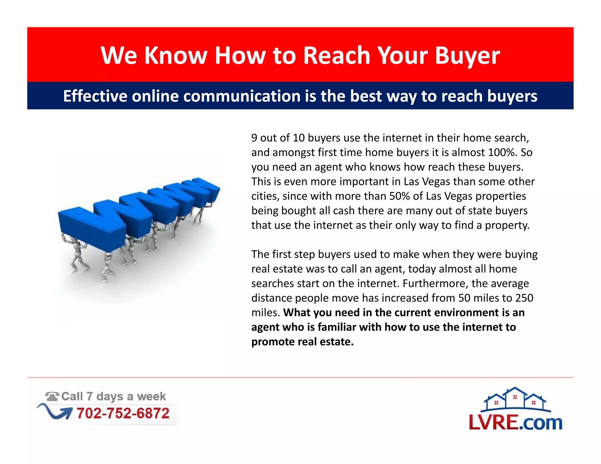 We Know How to Reach Your Buyer
Effective online communication is the best way to reach buyers

                        9 out of 10 buyers use the internet in their home search,
                        and amongst first time home buyers it is almost 100%. So
                        you need an agent who knows how reach these buyers.
                        This is even more important in Las Vegas than some other
                        cities, since with more than 50% of Las Vegas properties
                        being bought all cash there are many out of state buyers
                        that use the internet as their only way to find a property.

                        The first step buyers used to make when they were buying
                        real estate was to call an agent, today almost all home
                        searches start on the internet. Furthermore, the average
                        distance people move has increased from 50 miles to 250
                        miles. What you need in the current environment is an
                        agent who is familiar with how to use the internet to
                        promote real estate.
 