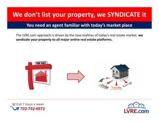 We don’t list your property, we SYNDICATE it
        You need an agent familiar with today’s market place

 The LVRE.com approach is driven by the new realities of today’s real estate market: we
 syndicate your property to all major online real estate platforms.
 