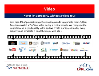 Video
            Never list a property without a video tour

Less than 1% of properties sold have a video made to promote them. 50% of
Americans watch a YouTube video during a typical month. We recognize the
importance of a good quality video and we create a unique video for every
property and syndicate it to all the major web sites.
 
