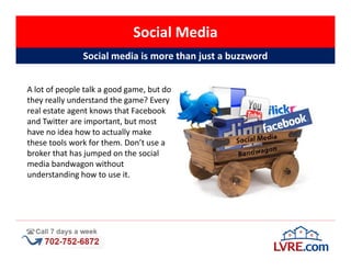 Social Media
               Social media is more than just a buzzword


A lot of people talk a good game, but do
they really understand the game? Every
real estate agent knows that Facebook
and Twitter are important, but most
have no idea how to actually make
these tools work for them. Don’t use a
broker that has jumped on the social
media bandwagon without
understanding how to use it.
 