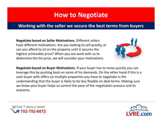 How to Negotiate
 Working with the seller we secure the best terms from buyers

Negotiate based on Seller Motivations. Different sellers
have different motivations. Are you looking to sell quickly, or
can you afford to sit on the property until it secures the
highest achievable price? When you are work with us to
determine the list price, we will consider your motivations.

Negotiate based on Buyer Motivations. If your buyer has to move quickly you can
leverage this by pushing back on some of his demands. On the other hand if this is a
cash buyer with offers on multiple properties you have to negotiate in the
understanding that the buyer is likely to be less flexible on deal terms. Making sure
we know your buyer helps us control the pace of the negotiation process and its
outcome.
 