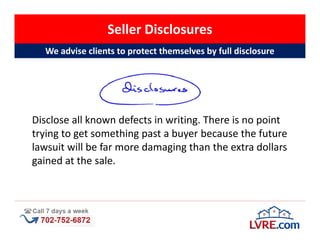 Seller Disclosures
  We advise clients to protect themselves by full disclosure




Disclose all known defects in writing. There is no point
trying to get something past a buyer because the future
lawsuit will be far more damaging than the extra dollars
gained at the sale.
 