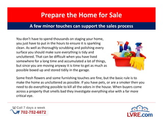 Prepare the Home for Sale
        A few minor touches can support the sales process

You don’t have to spend thousands on staging your home,
you just have to put in the hours to ensure it is sparkling
clean. As well as thoroughly scrubbing and polishing every
surface you should make sure everything is tidy and
uncluttered. That can be difficult when you have lived
somewhere for a long time and accumulated a lot of things,
but since you are moving anyway it is time to get as much as
possible boxed up and stored tidily in the garage.

Some fresh flowers and some furnishing touches are fine, but the basic rule is to
make the home as uncluttered as possible. If you have pets, or are a smoker then you
need to do everything possible to kill all the odors in the house. When buyers come
across a property that smells bad they investigate everything else with a far more
critical eye.
 
