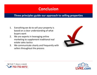 Conclusion
     Three principles guide our approach to selling properties



1.   Everything we do to sell your property is
     based on a clear understanding of what
     buyers want
2.   We are experts in leveraging online
     marketing to supplement traditional real
     estate sales tactics
3.   We communicate clearly and frequently with
     sellers throughout the process
 