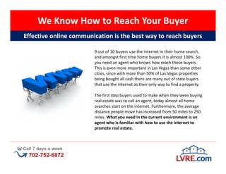 We Know How to Reach Your Buyer
Effective online communication is the best way to reach buyers

                        9 out of 10 buyers use the internet in their home search,
                        and amongst first time home buyers it is almost 100%. So
                        you need an agent who knows how reach these buyers.
                        This is even more important in Las Vegas than some other
                        cities, since with more than 50% of Las Vegas properties
                        being bought all cash there are many out of state buyers
                        that use the internet as their only way to find a property.

                        The first step buyers used to make when they were buying
                        real estate was to call an agent, today almost all home
                        searches start on the internet. Furthermore, the average
                        distance people move has increased from 50 miles to 250
                        miles. What you need in the current environment is an
                        agent who is familiar with how to use the internet to
                        promote real estate.
 