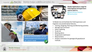 Prepared By

Mobile Future with Royal Cyber, Inc.
Mobile Applications usage for
Field Engineers & Supervisors
used to work in;
 Petrol & Gas Industry
 Construction

Mobile Application
Feasibility
Construction and
Oil & Gas Industry

All these functionalities can be
implemented and enhanced as
per client’s need

Mobile Solution
with Development Environment

To Modernize and facilitate the Field Supervisors and
Engineers we provide below features;
• Training, Assigning, Planning and Monitoring activities
• Manage Sub Contractor
• Status Updating
• To-do List
• Meeting Alerts
• Assignments Submission
• News & Alerts
• Analysis restoration for geological & geophysical
methods

 