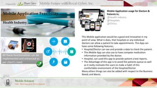 Prepared By

Mobile Future with Royal Cyber, Inc.

Mobile Application Feasibility
Health Industry

All these functionalities can be
implemented and enhanced as
per client’s need

Mobile Solution
with Development Environment

Mobile Application usage for Doctors &
Patients in;
 Health Industry
 Hospitals
 Clinics

This Mobile application would be a good and innovative in my
point of view. What is does, that hospitals or any individual
doctors can allow a patient to take appointments. This App can
have some following features;
• Hospital/Doctor can see and provide a date to check the patient.
• This Mobile App can also use to have compete medication
information provided by the doctor.
• Hospital, can used this app to provide patient a test reports.
• The Advantage of this app is to avoid the patients queue as well
as it really motivate the users to make a habit of this
comfortable environment of the Hospital/Doctor.
Many others things can also be added with respect to the Business
Needs and Wants.

 