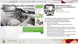 Prepared By

Mobile Future with Royal Cyber, Inc.

Mobile Application Feasibility

Mobile Application usage Car
Owners or any user privileged by Car
Owners for;
 Car Industry
 Car Navigation Tracking

Car Navigation

Car Navigation System, provides complete monitoring of
your car location including direction and other
information. This helps the Tracking companies to;



All these functionalities can be
implemented and enhanced as
per client’s need






Mobile Solution
with Development Environment

Minimize Support Team
Determines complete stability and satisfaction from the
customer
By using specified Vehicle tracking App, user can save the car
location, monitor the mileage, protect the uncertain situation
and can be alert in any circumstances.
This App, can also be used for companies, promotions and ads
that can be used as push notifications.
Tacking companies, can also contract to any advertising firm to
promote their selected advertisements in anyway.

 