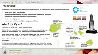 Prepared By

Royal Cyber, Inc.

Established:
Based in Illinois (USA), serving multiple industries including many Fortune 500 companies since 2002 by experienced IT professionals.



To offer cutting edge IT services globally.



Help organizations both in Public and Private sector to improve and modernize their services.



Supplement an organization’s skill set with team augmentation.



On-site resource deployment.



Improved Return-on-Investment (ROI) by taking projects offshore.

Why Royal Cyber?
 Winner of the IMPACT 2013 - Mobile Innovation Award
 We’ve obtained Smarter Commerce authorization that allows us to be solution providers in the
IBM smarter commerce division. Only 11 business partners have achieved this status.
 IBM Premier Business Partner for around 10 years and have more than hundreds of satisfied
clients all over the world including some well known Fortune 500 companies.
 Team of more than 300 highly skilled IT professionals for providing consultancy of IBM
Technologies.
 Offer Administration support, Implementation and Migration services; IBM certified training,
support packages and performance improvement packages to make your business more successful.

Mobile Solution
with Development Environment

 