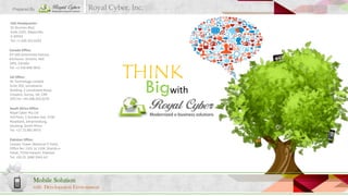 Prepared By

Royal Cyber, Inc.

USA Headquarter:
55 Shuman Blvd,
Suite 1025, Naperville,
IL 60563
Tel: +1.630.355.6292
Canada Office:
A7-560 GreenField Avenue,
Kitchener, Ontario, N2C
2M2, Canada
Tel: +1.416.848.3816
UK Office:
RC Technology Limited.
Suite 202, Lansdowne
Building, 2 Lansdowne Road,
Croydon, Surrey, UK, CR9
2ER.Tel: +44.208.263.6270
South Africa Office:
Royal Cyber Pty Ltd
3rd Floor, 5 Sturdee Ave, 2196
Rosebank, Johannesburg,
Gauteng, South Africa
Tel: +27.72.891.9973
Pakistan Office:
Caesars Tower (National IT Park),
Office No: 1101 to 1104, Sharah-eFaisal, 75350 Karachi, Pakistan
Tel: +92.21.3280.3061-62

Mobile Solution
with Development Environment

THINK
Bigwith

 