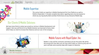 Prepared By

Agenda

Mobile Expertise
This section holds our expertise in Mobile Development for Cross Platforms as well as
Platform Dependent. It includes complete description regarding every tool we propose to
clients by assuring Quality Work and Best Performance of any Enterprise Mobile App.

Our Clients & Mobile Solutions
We have many Clients to whom we served our services in Mobile Development and
Support. Here you will find all of our Mobile Solutions we have built of every client
which helps our client to increase their Revenue and turn over of the Company.

Mobile Future with Royal Cyber, Inc.
Mobile is a key and the commonly used device all over the world. We will be
discussing some new ideas and use cases which helps our client to jump over 4-5
years and take some essential steps with respect to industries.

Mobile Solution
with Development Environment

 