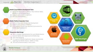 Mobile Expertise

Prepared By

Mobile Cross Platform Development Tools
 App can be deployable on iPhone, iPad, Android, Tablet,
Blackberry and Windows Phone
 Supports every version of platform
 One Time Development
Mobile Platform Dependent Tools
 Platform Dependent Mobile App Development
 Supports every version of Platform
 Every platform should have specified Environment for
Mobile App Development.
Responsive Web Design
 This is a Design Implementation for every Mobile devices
used for Mobile Web Applications & Mobile App.
 One Time Designing
 It is used to fit Mobile Application design automatically
regarding less Mobile Devices, Tablets or iPads.
 This will be demonstrated in next screen.

Mobile Solution
with Development Environment

PhoneGap

Responsive Web
Design

Titanium

Mobile Tools
Expertise

iPhone/iPad
Development

IBM Worklight
Android/Tablets
Development

 