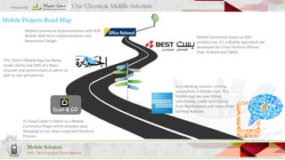 Prepared By

Our Clients & Mobile Solution

Mobile Projects Road Map
Mobile Commerce Implementation with B2B
Mobile Web Store Implementation and
Responsive Design.

Mobile Commerce based on B2C
architecture, it’s a Mobile App which we
developed for Cross Platform iPhone,
iPad, Android and Tablet.

This Client’s Mobile App has News,
Feeds, Alerts and CMS of a News
Channel and synchronized at admin as
well as user perspective.
It’s a Banking solution running
successfully in Middle East. This
Mobile App has user billing
information, credit card history,
Push Notifications and many other
banking features.
It’s Royal Cyber’s Patent as a Mobile
Commerce Plugin which provides easy
Shopping in Live Store using Self Checkout
Process.

Mobile Solution
with Development Environment

 