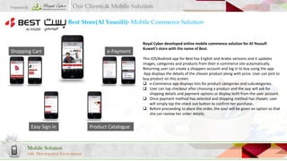 Our Clients & Mobile Solution

Prepared By

Best Store(Al Yousifi)- Mobile Commerce Solution

Shopping Cart

e-Payment

Royal Cyber developed online mobile commence solution for Al-Yousufi
Kuwait’s store with the name of Best.
This iOS/Android app for Best has English and Arabic versions and it updates
images, categories and products from their e-commerce site automatically.
Returning user can create a shoppers account and log in to buy using the app.
App displays the details of the chosen product along with price. User can pick to
buy product on this screen.
 e-Commerce app displays lists for product categories and subcategories.
 User can tap checkout after choosing a product and the app will ask for
shipping details and payment options or display both from the user account.
 Once payment method has selected and shipping method has chosen, user
will simply tap the check out button to confirm her purchase.
 Before proceeding to place the order, the user will be given an option so that
she can review her order details.

Easy Sign in

Mobile Solution
with Development Environment

Product Catalogue

 