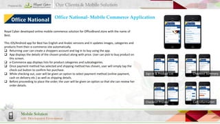 Prepared By

Our Clients & Mobile Solution

Office National- Mobile Commerce Application
Royal Cyber developed online mobile commence solution for OfficeBrand store with the name of
Best.
This iOS/Android app for Best has English and Arabic versions and it updates images, categories and
products from their e-commerce site automatically.
 Returning user can create a shoppers account and log in to buy using the app.
 App displays the details of the chosen product along with price. User can pick to buy product on
this screen.
 e-Commerce app displays lists for product categories and subcategories.
 Once payment method has selected and shipping method has chosen, user will simply tap the
check out button to confirm her purchase.
 While checking out, user will be given an option to select payment method (online payment,
cash on delivery etc.) as well as shipping details.
 Before proceeding to place the order, the user will be given an option so that she can review her
order details.

with Development Environment

Checkout Summary

Checkout Process

Mobile Solution

Sign In & Product List

Cart Information

 