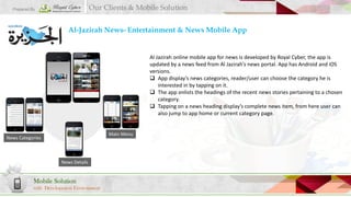 Our Clients & Mobile Solution

Prepared By

Al-Jazirah News- Entertainment & News Mobile App

Al Jazirah online mobile app for news is developed by Royal Cyber, the app is
updated by a news feed from Al Jazirah’s news portal. App has Android and iOS
versions.
 App display’s news categories, reader/user can choose the category he is
interested in by tapping on it.
 The app enlists the headings of the recent news stories pertaining to a chosen
category.
 Tapping on a news heading display’s complete news item, from here user can
also jump to app home or current category page.

Main Menu

News Categories

News Details

Mobile Solution
with Development Environment

 