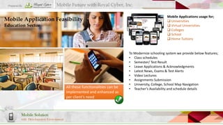 Prepared By

Mobile Future with Royal Cyber, Inc.

Mobile Application Feasibility
Education Sector

All these functionalities can be
implemented and enhanced as
per client’s need

Mobile Solution
with Development Environment

Mobile Applications usage for;
 Universities
 Virtual Universities
 Colleges
 School
 Home Tuitions

To Modernize schooling system we provide below features;
• Class schedules
• Semester/ Test Result
• Leave Applications & Acknowledgments
• Latest News, Exams & Test Alerts
• Video Lectures
• Assignments Submission
• University, College, School Map Navigation
• Teacher’s Availability and schedule details

 