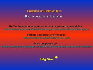 Companhia de Teatro de Rua Royal de Luxe No Youtube há uma série de vídeos de performances deles : http://www.youtube.com/results?search_query=royal+de+luxe&search_type Verbete completo (em francês): http://fr.wikipedia.org/wiki/Royal_de_Luxe Mais um pouco em: http://knowing-nantes.blogspot.com/2007/07/elephant-that-royal-de-luxe-built.html Edy Star 