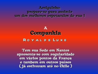 Amiguinho, prepare-se para assistir um dos melhores espetaculos de rua ! A Companhia Royal de Luxe Tem sua Sede em Nantes apresenta-se com regularidade em vários pontos da França e tambem em outros países ( já estiveram até no Chile ) 