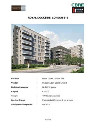 Page 1 of 5 
ROYAL DOCKSIDE, LONDON E16 
Location : Royal Docks, London E16 
Vendor : Investin Albert Docks Limited 
Building Insurance : NHBC 10 Years 
Carpark : £35,000 
Tenure : 199 Years Leasehold 
Service Charge : Estimated at £3 per sq.ft. per annum 
Anticipated Completion : Q3 2015 
 