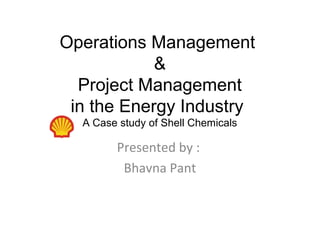 Operations Management 
&
Project Management
   in the Energy Industry 
A Case study of Shell Chemicals
Presented by :
Bhavna Pant
 