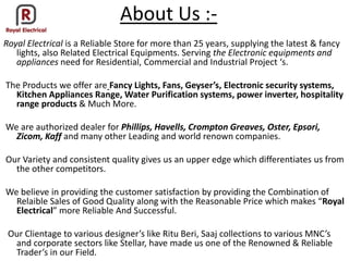 About Us :-
Royal Electrical is a Reliable Store for more than 25 years, supplying the latest & fancy
lights, also Related Electrical Equipments. Serving the Electronic equipments and
appliances eed for ‘eside tial, Co er ial a d I dustrial Proje t s.
The Products we offer are Fa y Lights, Fa s, Geyser’s, Ele tro i se urity syste s,
Kitchen Appliances Range, Water Purification systems, power inverter, hospitality
range products & Much More.
We are authorized dealer for Phillips, Havells, Crompton Greaves, Oster, Epsori,
Zicom, Kaff and many other Leading and world renown companies.
Our Variety and consistent quality gives us an upper edge which differentiates us from
the other competitors.
We believe in providing the customer satisfaction by providing the Combination of
Relaible “ales of Good Quality alo g ith the ‘easo a le Pri e hi h akes Royal
Electrical ore ‘elia le A d “u essful.
Our Clie tage to arious desig er s like Ritu Beri, Saaj olle tio s to arious MNC s
and corporate sectors like Stellar, have made us one of the Renowned & Reliable
Trader s i our Field.
 