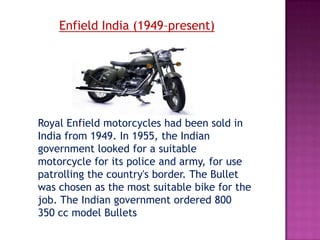 Enfield India (1949–present)




Royal Enfield motorcycles had been sold in
India from 1949. In 1955, the Indian
government looked for a suitable
motorcycle for its police and army, for use
patrolling the country's border. The Bullet
was chosen as the most suitable bike for the
job. The Indian government ordered 800
350 cc model Bullets
 