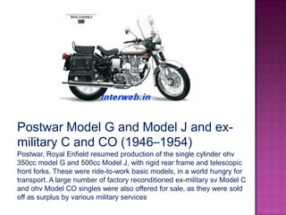 Postwar Model G and Model J and ex-
military C and CO (1946–1954)
Postwar, Royal Enfield resumed production of the single cylinder ohv
350cc model G and 500cc Model J, with rigid rear frame and telescopic
front forks. These were ride-to-work basic models, in a world hungry for
transport. A large number of factory reconditioned ex-military sv Model C
and ohv Model CO singles were also offered for sale, as they were sold
off as surplus by various military services
 