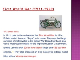 F i r s t Wo r l d Wa r ( 1 9 1 1 – 1 9 2 0 )




1913 Enfield 425cc

In 1911, prior to the outbreak of the First World War in 1914,
Enfield added the word "Royal" to its name. They supplied large
numbers of motorcycles to the British War Department and also
won a motorcycle contract for the Imperial Russian Government.
Enfield used its own 225 cc two-stroke single and 425 ccV-twin
engines.[4] They also produced an 8 hp motorcycle sidecar model
fitted with a Vickers machine gun
 