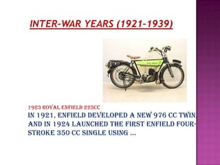 INTER-WAR YEARS (1921–1939)




1923 Royal Enfield 225cc
In 1921, Enfield developed a new 976 cc twin,
and in 1924 launched the first Enfield four-
stroke 350 cc single using …
 