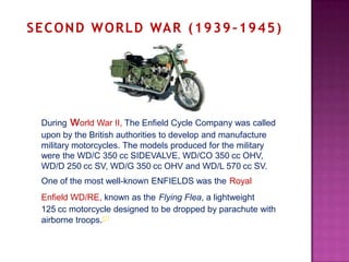 S E C O N D W O R L D WA R ( 1 9 3 9 – 1 9 4 5 )




  During world War II, The Enfield Cycle Company was called
  upon by the British authorities to develop and manufacture
  military motorcycles. The models produced for the military
  were the WD/C 350 cc SIDEVALVE, WD/CO 350 cc OHV,
  WD/D 250 cc SV, WD/G 350 cc OHV and WD/L 570 cc SV.
  One of the most well-known ENFIELDS was the Royal
  Enfield WD/RE, known as the Flying Flea, a lightweight
  125 cc motorcycle designed to be dropped by parachute with
  airborne troops.[2]
 