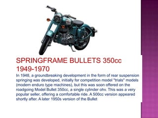 SPRINGFRAME BULLETS 350cc
1949-1970
In 1948, a groundbreaking development in the form of rear suspension
springing was developed, initially for competition model "trials" models
(modern enduro type machines), but this was soon offered on the
roadgoing Model Bullet 350cc, a single cylinder ohv. This was a very
popular seller, offering a comfortable ride. A 500cc version appeared
shortly after. A later 1950s version of the Bullet
 