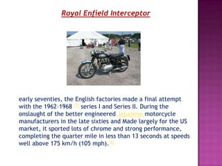 Royal Enfield Interceptor




early seventies, the English factories made a final attempt
with the 1962–1968 [7] series I and Series II. During the
onslaught of the better engineered Japanese motorcycle
manufacturers in the late sixties and Made largely for the US
market, it sported lots of chrome and strong performance,
completing the quarter mile in less than 13 seconds at speeds
well above 175 km/h (105 mph).[8]
 