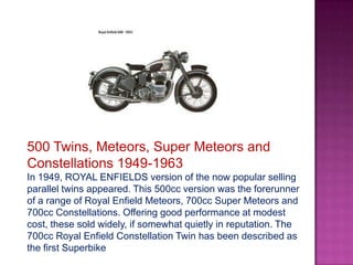 500 Twins, Meteors, Super Meteors and
Constellations 1949-1963
In 1949, ROYAL ENFIELDS version of the now popular selling
parallel twins appeared. This 500cc version was the forerunner
of a range of Royal Enfield Meteors, 700cc Super Meteors and
700cc Constellations. Offering good performance at modest
cost, these sold widely, if somewhat quietly in reputation. The
700cc Royal Enfield Constellation Twin has been described as
the first Superbike
 
