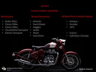 Content

                                Current Product availabitity

Motorcycles                     Related Accesories             Antique/Future product display

•   Bullet 350cc            •    Helmets                           • Antique:-
•   Classic 500cc           •    Hand Gloves                       • Intruder
•   Classic 350cc           •    Goggles                           • 1971
•   ThunderBird Twinspark   •    Jacket
•   Electra Twinspark       •    Shoes                             • Future:-
                            •    And others                        • Café Racer Concept
                                                                   • others




                                                                                 Roshan Sawant
 