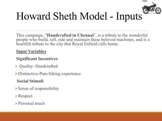 Howard Sheth Model - Inputs
This campaign, "Handcrafted in Chennai", is a tribute to the wonderful
people who build, sell, ride and maintain these beloved machines, and is a
heartfelt tribute to the city that Royal Enfield calls home.
Input Variables
Significant Incentives
 Quality- Handcrafted
Distinctive-Pure biking experience
Social Stimuli
Sense of responsibility
Respect
Personal touch
 