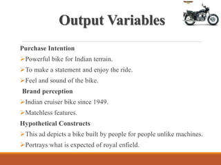 Output Variables
Purchase Intention
Powerful bike for Indian terrain.
To make a statement and enjoy the ride.
Feel and sound of the bike.
Brand perception
Indian cruiser bike since 1949.
Matchless features.
Hypothetical Constructs
This ad depicts a bike built by people for people unlike machines.
Portrays what is expected of royal enfield.
 