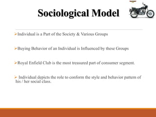 Sociological Model
Individual is a Part of the Society & Various Groups
Buying Behavior of an Individual is Influenced by these Groups
Royal Enfield Club is the most treasured part of consumer segment.
 Individual depicts the role to conform the style and behavior pattern of
his / her social class.
 