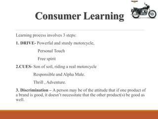 Consumer Learning
Learning process involves 3 steps:
1. DRIVE- Powerful and sturdy motorcycle,
Personal Touch
Free spirit
2.CUES- Son of soil, riding a real motorcycle
Responsible and Alpha Male.
Thrill , Adventure.
3. Discrimination – A person may be of the attitude that if one product of
a brand is good, it doesn’t necessitate that the other product(s) be good as
well.
 
