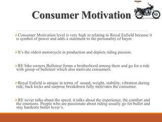 Consumer Motivation
Consumer Motivation level is very high in relating to Royal Enfield because it
is symbol of power and adds a statement to the personality of buyer.
It’s the oldest motorcycle in production and depicts riding passion.
RE bike owners Bulleteer forms a brotherhood among them and go for a ride
with group of bulleteer which also motivate consumers.
Royal Enfield is unique in terms of sound, weight, stability, vibration during
ride, back kicks and surprise breakdown fully motivates the consumer.
RE never talks about the speed, it talks about the experience, the comfort and
the emotions. People who are passionate about riding usually go for bullet and
stay hardcore bullet lover’s.
 